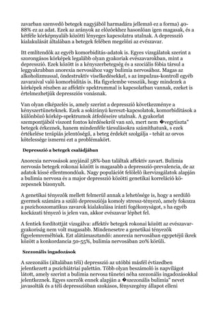 zavarban szenvedô betegek nagyjából harmadára jellemzô ez a forma) 40-
88% ez az adat. Ezek az arányok az elôzôekhez hasonlóan igen magasak, és a
kétféle kórképnyaláb közötti lényeges kapcsolatra utalnak. A depresszió
kialakulását általában a betegek felében megelôzi az evészavar.
Itt említendôk az egyéb komorbiditás-adatok is. Egyes vizsgálatok szerint a
szorongásos kórképek legalább olyan gyakoriak evészavarokban, mint a
depresszió. Ezek között is a kényszerbetegség és a szociális fóbia társul a
leggyakrabban anorexia nervosához vagy bulimia nervosához. Magas az
alkoholizmussal, öndestruktív viselkedésekkel, s az impulzus-kontroll egyéb
zavaraival való komorbiditás is. Ha figyelembe vesszük, hogy mindezek a
kórképek részben az affektív spektrummal is kapcsolatban vannak, ezeket is
értelmezhetjük depressziós vonásnak.
Van olyan elképzelés is, amely szerint a depresszió következménye a
kényszertüneteknek. Ezek a sokirányú kereszt-kapcsolatok, komorbiditások a
különbözô kórkép-spektrumok átfedéseire utalnak. A gyakorlat
szempontjából viszont fontos kérdésekrôl van szó, mert nem vegytiszta"�
betegek érkeznek, hanem mindenféle társulásokra számíthatunk, s ezek
értékelése terápiás jelentôségű, a beteg érdekét szolgálja - tehát az orvos
kötelessége ismerni ezt a problémakört.
Depresszió a betegek családjában
Anorexia nervosások anyjánál 58%-ban találtak affektív zavart. Bulimia
nervosás betegek rokonai között is magasabb a depresszió-prevalencia, de az
adatok kissé ellentmondóak. Nagy populációt felölelô ikervizsgálatok alapján
a bulimia nervosa és a major depresszió közötti genetikai korreláció kö-
zepesnek bizonyult.
A genetikai tényezôk mellett felmerül annak a lehetôsége is, hogy a serdülô
gyermek számára a szülô depressziója komoly stressz-tényezô, amely fokozza
a pszichoszomatikus zavarok kialakulása iránti fogékonyságot, s ha egyéb
kockázati tényezô is jelen van, akkor evészavar léphet fel.
A fentiek fordítottját vizsgálva: affektív betegek rokonai között az evészavar-
gyakoriság nem volt magasabb. Mindenesetre a genetikai tényezôk
figyelemreméltóak. Ezt alátámasztandó: anorexia nervosában egypetéjű ikrek
között a konkordancia 50-55%, bulimia nervosában 20% körüli.
Szezonális ingadozások
A szezonális (általában téli) depresszió az utóbbi másfél évtizedben
jelentkezett a pszichiátriai palettán. Több olyan beszámoló is napvilágot
látott, amely szerint a bulimia nervosa tünetei néha szezonális ingadozásokkal
jelentkeznek. Egyes szerzôk ennek alapján a szezonális bulimia" nevet�
javasolták és a téli depresszióban szokásos, fényszegény állapot elleni
 