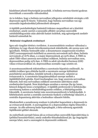 küzdelmet jelentô fényterápiát javasolták. A bulimia nervosa tünetei gyakran
korrelálnak a szezonális változásokkal.
Az is érdekes, hogy a bulimia nervosában jellegzetes szénhidrát-sóvárgás a téli
depresszió egyik fô tünete. Valószínű, hogy bulimia nervosában van egy
szezonális ingadozásokkal jellemezhetô alcsoport.
A táplálék pszichobiológiai hatásáról érdemes megemlíteni azt a kísérleti
eredményt, amely szerint a szezonális affektív zavarban szenvedôk
szénhidrátfogyasztás után aktiváló hatást észleltek, míg egészségesek szedatív
hatásról számoltak be.
Biokémiai vizsgálatok eredményei
Igen sok vizsgálat történt e területen. A neuroendokrin rendszer változásai a
súlyhiány és/vagy éhezés következményeinek tekinthetôk, oki szerep nem volt
igazolható. Néhány fontosabb adat: a dexametazon szuppressziós tesztben
(DST) nonszuppresszió észlelhetô az anorexia nervosások 90%-ában, bulimia
nervosások 47-67%-ában, s a major depressziósok 40-50%-ában. A TRH-ra
adott TSH-válasz anorexia nervosában csökkent, bulimia nervosában nem,
depresszióban pedig 25%-ban. A TRH-ra adott növekedési hormon (GH)
válasz evészavarokban nô, depresszióban normális vagy szintén nô.
A neurotranszmitterek tekintetében a szerotonin-hipotézis említendô. Az
utóbbi években igen elôtérbe került a szerotonin szerepe különbözô
pszichiátriai zavarokban, közéjük tartozik a depresszió, valamint az
evészavarok is. A szerotonin hangulatszabályzó szerepe mellett a
táplálékfelvételt gátolja. Ezzel összhangban van, hogy anorexia nervosában
fokozott, buli-mia nervosában csökkent szerotonin-aktivitásra utaló
eredményeket kaptak. Nem kizárólagos azonban a szerepe (ha így lenne,
könnyű dolgunk lenne a terápiában). A táplálék-preferenciát is befolyásolja:
szerotonerg hatásra a szénhidrátfogyasztás csökken, a fehérjefogyasztás
fokozódik. A szerotonin-hatást más neurotranszmitterek is befolyásolják. A
feltételezések szerint a centrális szerotonin-funkció a telítettségi válaszért, a
centrális dopaminerg aktivitás a hedonikus válaszért felelôs.
Mindemellett a noradrenerg rendszer is jelenthet kapcsolatot a depresszió és
az evészavarok között. A szorongásban és a depresszióban régóta felmerült a
szerepe. Az alfa-adrenerg hatás hyperphagiát, a béta-adrenerg agonisták
táplálkozási gátlást okoznak.
Az endorfinok szerepét húzza alá az evészavarban szenvedôk hiperaktivitása is
(például hosszútávfutás), amely endorfin-felszabadulással jár, így öngyógyító
szerepe lehet, mert a szorongást és depressziót csökkenti.
 
