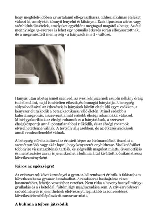 hogy megfelelő időben zavartalanul elfogyaszthassa. Ehhez alkalmas ételeket
választ ki, amelyeket könnyű lenyelni és kihányni. Ezek típusosan zsíros vagy
szénhidrátdús ételek, amelyeket egyébként megtagad magától a beteg. Az étel
mennyisége 30-szorosa is lehet egy normális étkezés során elfogyasztottnak,
de a megemésztett mennyiség - a hányások miatt - változó.
Hányás után a beteg ismét szenved, az evési kényszernek csupán néhány óráig
tud ellenállni, majd ismételten étkezik, és önmagát hánytatja. A betegség
súlyosbodásával az étkezések és hányások között eltelt idő egyre csökken, a
kényszer eluralkodik a beteg kaotikussá váló életén. Minél erősebb a
kalóriamegvonás, a szervezet annál erősebb éhségi rohamokkal válaszol.
Minél gyakoribbak az éhségi rohamok és a hánytatások, a szervezet
éhségközpontja annál pontatlanabbul működik, és az éhségi rohamok
elviselhetetlenné válnak. A testsúly alig csökken, de az étkezési szokások
annál rendezetlenebbé válnak.
A betegség előrehaladtával az érintett képes az ételmaradékot kiszedni a
szeméttartóból vagy akár lopni, hogy kényszerét enyhíthesse. Viselkedésüket
többnyire visszataszítónak tartják, és szégyellik magukat miatta. Gyomorfájás
és menstruációs zavar is jelentkezhet a bulímia által kiváltott krónikus stressz
következményeként.
Káros az egészségre!
Az evészavarok következményei a gyomor-bélrendszert érintik. A falásroham
következtében a gyomor átszakadhat. A rendszeres hashajtózás véres
hasmenéshez, fehérje-vesztéshez vezethet. Nem ritka a heveny hasnyálmirigy-
gyulladás és a a kétoldali fültőmirigy megduzzadása sem. A szív-érrendszeri
szövődmények is jelenthetnek életveszélyt, leginkább az ionvesztések
következtében fellépő szívritmuszavar miatt.
A bulímia a fejben játszódik
 