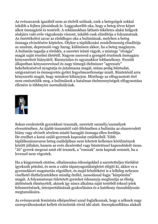 Az evészavarok igazából nem az ételről szólnak, ezek a betegségek sokkal
inkább a fejben játszódnak le. Leggyakoribb oka, hogy a beteg téves képet
alkot önmagáról és testéről. A reklámokban látható tökéletes alakú hölgyek
alakjára való erős vágyakozás viszont, inkább csak elindítója a folyamatnak.
Az önértékelési zavar az elsődleges oka a bulímiának, melyben a beteg
önmaga elviselésére képtelen. Olykor a táplálkozási rendellenesség elindítója
az unalom, depresszió vagy harag, különösen akkor, ha a beteg magányos.
A bulímiás tagadja a törődés, a szeretet iránti vágyát, s mintegy "elvágja"
magát saját érzelmi életétől. Nagyon szenved a gyengéd érzelmek önmagára
kényszerített hiányától. Bizonytalan és ugyanakkor lobbanékony. Feszült
állapotban kényszerevéssel és nagy tömegű élelmiszer "agresszív"
bekebelezésével nyugtatja és jutalmazza magát, utána pedig bűntudat,
szégyenérzet és önmegvetés gyötri fegyelmezetlensége miatt. Büntetésül arra
kényszeríti magát, hogy mindent kihányjon. Minthogy az elfogyasztott étel
nem emésztődik meg, a bulímiások a hatalmas ételmennyiségek elfogyasztása
ellenére is többnyire normálsúlyúak.
Sokan eredeztetik gyerekkori traumák, szeretett személy/személyek
elvesztésében. Az újabb traumától való félelmében a bulímiás az elszenvedett
hiány vagy elviselt sérelem miatti haragját önmaga ellen fordítja.
De eredhet a korai szülő-gyermek kapcsolat emlékeiből. Több
táplálkozászavaros beteg családjában nem lehetett kellemes körülmények
között jóllakni, hanem az evés dicsérettel vagy büntetéssel kapcsolódott össze.
"Jó" gyerek megeszi amit elé tesznek, a "rosszak" nem kapnak semmit, ha a
levessel nem végeztek.
Ha a kisgyermek etetése, elhalmozása édességekkel a szeretetteljes törődést
igyekszik pótolni, és nem a valós tápanyagszükségletet elégíti ki, akkor ez a
gyermekkori magatartás rögzülhet, és majd felnőttként is a lelkileg nehezen
viselhető élethelyzetekben mindig étellel, nassolással fogja "kárpótolni"
magát. A folyamatosan túletetett gyereket édesanyja megfosztja az éhség
átélésének élményétől, akinek így nincs alkalma saját testéből érkező jelek
felismerésének, interpretálásának gyakorlására és a hatékony önszabályozás
megtanulására.
Az evészavarok feminista elképzelései azzal foglalkoznak, hogy a nőknek nagy
szerepváltozásokat kellett elviselniük rövid idő alatt. Szerepkonfliktus alakult
 