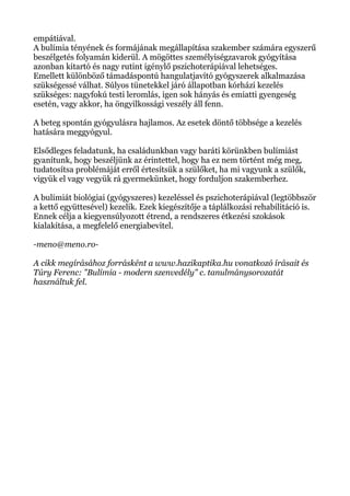 empátiával.
A bulímia tényének és formájának megállapítása szakember számára egyszerű
beszélgetés folyamán kiderül. A mögöttes személyiségzavarok gyógyítása
azonban kitartó és nagy rutint igénylő pszichoterápiával lehetséges.
Emellett különböző támadáspontú hangulatjavító gyógyszerek alkalmazása
szükségessé válhat. Súlyos tünetekkel járó állapotban kórházi kezelés
szükséges: nagyfokú testi leromlás, igen sok hányás és emiatti gyengeség
esetén, vagy akkor, ha öngyilkossági veszély áll fenn.
A beteg spontán gyógyulásra hajlamos. Az esetek döntő többsége a kezelés
hatására meggyógyul.
Elsődleges feladatunk, ha családunkban vagy baráti körünkben bulímiást
gyanítunk, hogy beszéljünk az érintettel, hogy ha ez nem történt még meg,
tudatosítsa problémáját erről értesítsük a szülőket, ha mi vagyunk a szülők,
vigyük el vagy vegyük rá gyermekünket, hogy forduljon szakemberhez.
A bulímiát biológiai (gyógyszeres) kezeléssel és pszichoterápiával (legtöbbször
a kettő együttesével) kezelik. Ezek kiegészítője a táplálkozási rehabilitáció is.
Ennek célja a kiegyensúlyozott étrend, a rendszeres étkezési szokások
kialakítása, a megfelelő energiabevitel.
-meno@meno.ro-
A cikk megírásához forrásként a www.hazikaptika.hu vonatkozó írásait és
Túry Ferenc: "Bulímia - modern szenvedély" c. tanulmánysorozatát
használtuk fel.
 