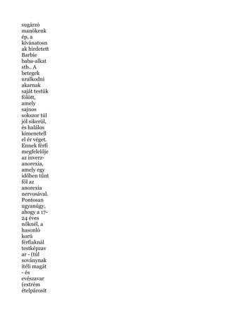 sugárzó
manökenk
ép, a
kívánatosn
ak hirdetett
Barbie
baba-alkat
stb.. A
betegek
uralkodni
akarnak
saját testük
fölött,
amely
sajnos
sokszor túl
jól sikerül,
és halálos
kimenetell
el ér véget.
Ennek férfi
megfelelője
az inverz-
anorexia,
amely egy
időben tűnt
föl az
anorexia
nervosával.
Pontosan
ugyanúgy,
ahogy a 17-
24 éves
nőknél, a
hasonló
korú
férfiaknál
testképzav
ar - (túl
soványnak
ítéli magát
- és
evészavar
(extrém
ételpárosít
 