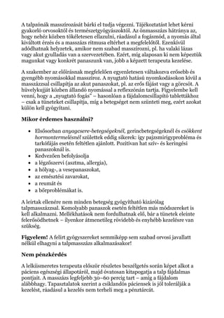 A talpzónák masszírozását bárki el tudja végezni. Tájékoztatást lehet kérni
gyakorló orvosoktól és természetgyógyászoktól. Az önmasszázs hátránya az,
hogy nehéz közben tökéletesen ellazulni, ráadásul a fogásmód, a nyomás által
kiváltott érzés és a masszázs ritmusa eltérhet a megfelelőtől. Ezenkívül
adódhatnak helyzetek, amikor nem szabad masszírozni, pl. ha valaki lázas
vagy akut gyulladás van a szervezetében. Ezért, míg alaposan ki nem képeztük
magunkat vagy konkrét panaszunk van, jobb a képzett terapeuta kezelése.
A szakember az előírásnak megfelelően egyenletesen váltakozva erősebb és
gyengébb nyomásokkal masszíroz. A nyugtató hatású nyomkodásokon kívül a
masszázzsal csillapítja az akut panaszokat, pl. az erős fájást vagy a görcsöt. A
hüvelykujját közben állandó nyomással a reflexzónán tartja. Figyelembe kell
venni, hogy a „nyugtató fogás” – hasonlóan a fájdalomcsillapító tablettákhoz
– csak a tüneteket csillapítja, míg a betegséget nem szünteti meg, ezért azokat
külön kell gyógyítani.
Mikor érdemes használni?
• Elsősorban anyagcsere-betegségeknél, gerincbetegségeknél és csökkent
hormontermelésnél születtek eddig sikerek: így pajzsmirigyprobléma és
tarkófájás esetén feltétlen ajánlott. Pozitívan hat szív- és keringési
panaszoknál is.
• Kedvezően befolyásolja
• a légzőszervi (asztma, allergia),
• a hólyag-, a vesepanaszokat,
• az emésztési zavarokat,
• a reumát és
• a bőrproblémákat is.
A leírtak ellenére nem minden betegség gyógyítható kizárólag
talpmasszázzsal. Komolyabb panaszok esetén feltétlen más módszereket is
kell alkalmazni. Mellékhatások nem fordulhatnak elő, bár a tünetek eleinte
felerősödhetnek – ilyenkor átmenetileg rövidebb és enyhébb kezelésre van
szükség.
Figyelem! A felírt gyógyszereket semmiképp sem szabad orvosi javallatt
nélkül elhagyni a talpmasszázs alkalmazásakor!
Nem pénzkérdés
A lelkiismeretes terapeuta először részletes beszélgetés során képet alkot a
páciens egészségi állapotáról, majd óvatosan kitapogatja a talp fájdalmas
pontjait. A masszázs legfeljebb 30–60 percig tart – amíg a fájdalom
alábbhagy. Tapasztalatok szerint a csiklandós páciensek is jól tolerálják a
kezelést, ráadásul a kezelés nem terheli meg a pénztárcát.
 