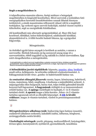 Segít a megelőzésben is
A talpreflexzóna-masszázs sikeres, ősrégi módszer a betegségek
megelőzésében és kiegészítő kezelésében. Mivel szerveink a testünkben futó
energiapályákon keresztül összeköttetésben vannak lábaink bizonyos
területeivel, a zónák masszírozása reflexszerű választ vált ki a megfelelő
testtájakon. Így serkenti egyes szervek funkcióját, máshol viszont enyhíti a
túlterhelést, segít az energiablokk feloldásában.
Jól kombinálható más alternatív gyógymódokkal, pl. Mayr-féle hasi
kezeléssel, diétákkal, kolon-hidroterápiával, salaktalanító kúrákkal,
akupunktúrával is. A többi kezelés hatását fokozza, így a gyógyulást
felgyorsítja.
Méregtelenités.
Az ételekkel együtt káros anyagok is kerülnek az asztalra, s onnan a
szervezetbe. Életünk folyamán 50 kg szennyező anyag megy át a
szervezetünkön, ebből nagyjából 25 kg rakódik le a belső szerveinkben. Épp
ezért elengedhetetlen a méregtelenítés.
A méregtelenítés az emberi szervezet megtisztítása a számára szennyező, káros, ártalmas anyagoktól,
gondolatoktól. Szinte minden krónikus betegség kezelésének az alapja. Egészségesnek, betegnek egyaránt ajánlatos
ősszel és tavasszal méregtelenítő kúrát tartani.
A bélműködést javító táplálékok: káposzta, ananász, alma, brokkoli,
aszalt szilva, kelkáposzta. Az articsóka csökkenti a koleszterinszintet. A
fokhagymának kiváló vírus-, gomba- és baktériumölő hatása van.
Az emésztést elősegítő fűszerek: menta, kapor, köménymag, babérlevél,
torma, majoránna, fahéj, szegfűszeg. A kurkuma a májműködést serkenti. A
májzsugorodás ellen burgonyát, barna rizst, teljes értékű gabonából készült
kenyeret kell fogyasztani. A hagymának vérhígító és az immunrendszert
erősítő hatása van. A spárga vizelethajtó és hashajtó, C- és E-vitamin-
tartalmú eledel. A spenót magas a béta-karotin-, folsav- és C-vitamin-
tartalma ugyancsak növeli az ellenálló képességet. A tök is kiváló
védőszer, magas A-vitamin-tartalmú, vizeleti és prosztatapanaszoknál
hatásos.
Méregtelenítésre alkalmas teák: bodzavirág (igen hatásos izzasztó),
csalánlevél (általános serkentő), kakukkfű (nátha, influenza, hörghurut,
arcüreggyulladás esetén kiváló).
Vizelethajtó növények: zsurló, pitypang, medveszőlőlevél, lestyángyökér,
tövises iglice, borostyánlevél, nyírfalevél, gyermekláncfű, tarackbúza
 