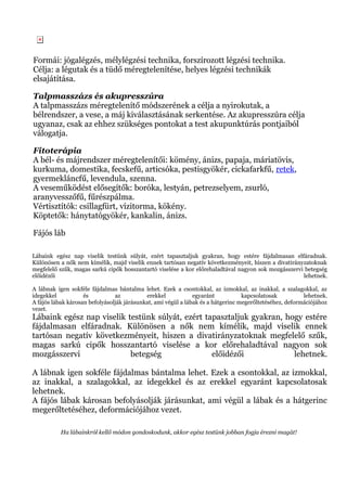 Formái: jógalégzés, mélylégzési technika, forszírozott légzési technika.
Célja: a légutak és a tüdő méregtelenítése, helyes légzési technikák
elsajátítása.
Talpmasszázs és akupresszúra
A talpmasszázs méregtelenítő módszerének a célja a nyirokutak, a
bélrendszer, a vese, a máj kiválasztásának serkentése. Az akupresszúra célja
ugyanaz, csak az ehhez szükséges pontokat a test akupunktúrás pontjaiból
válogatja.
Fitoterápia
A bél- és májrendszer méregtelenítői: kömény, ánizs, papaja, máriatövis,
kurkuma, domestika, fecskefű, articsóka, pestisgyökér, cickafarkfű, retek,
gyermekláncfű, levendula, szenna.
A veseműködést elősegítők: boróka, lestyán, petrezselyem, zsurló,
aranyvesszőfű, fűrészpálma.
Vértisztítók: csillagfürt, vízitorma, kökény.
Köptetők: hánytatógyökér, kankalin, ánizs.
Fájós láb
Lábaink egész nap viselik testünk súlyát, ezért tapasztaljuk gyakran, hogy estére fájdalmasan elfáradnak.
Különösen a nők nem kímélik, majd viselik ennek tartósan negatív következményeit, hiszen a divatirányzatoknak
megfelelő szűk, magas sarkú cipők hosszantartó viselése a kor előrehaladtával nagyon sok mozgásszervi betegség
előidézői lehetnek.
A lábnak igen sokféle fájdalmas bántalma lehet. Ezek a csontokkal, az izmokkal, az inakkal, a szalagokkal, az
idegekkel és az erekkel egyaránt kapcsolatosak lehetnek.
A fájós lábak károsan befolyásolják járásunkat, ami végül a lábak és a hátgerinc megerőltetéséhez, deformációjához
vezet.
Lábaink egész nap viselik testünk súlyát, ezért tapasztaljuk gyakran, hogy estére
fájdalmasan elfáradnak. Különösen a nők nem kímélik, majd viselik ennek
tartósan negatív következményeit, hiszen a divatirányzatoknak megfelelő szűk,
magas sarkú cipők hosszantartó viselése a kor előrehaladtával nagyon sok
mozgásszervi betegség előidézői lehetnek.
A lábnak igen sokféle fájdalmas bántalma lehet. Ezek a csontokkal, az izmokkal,
az inakkal, a szalagokkal, az idegekkel és az erekkel egyaránt kapcsolatosak
lehetnek.
A fájós lábak károsan befolyásolják járásunkat, ami végül a lábak és a hátgerinc
megerőltetéséhez, deformációjához vezet.
Ha lábainkról kellő módon gondoskodunk, akkor egész testünk jobban fogja érezni magát!
 