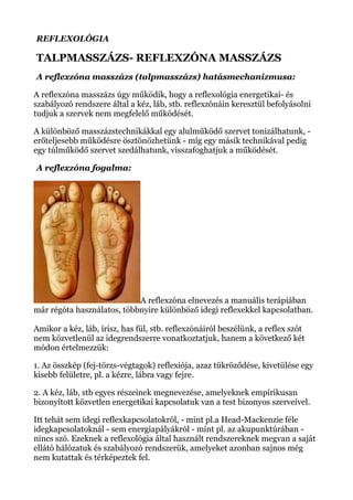 REFLEXOLÓGIA
TALPMASSZÁZS- REFLEXZÓNA MASSZÁZS
A reflexzóna masszázs (talpmasszázs) hatásmechanizmusa:
A reflexzóna masszázs úgy működik, hogy a reflexológia energetikai- és
szabályozó rendszere által a kéz, láb, stb. reflexzónáin keresztül befolyásolni
tudjuk a szervek nem megfelelő működését.
A különböző masszázstechnikákkal egy alulműködő szervet tonizálhatunk, -
erőteljesebb működésre ösztönözhetünk - míg egy másik technikával pedig
egy túlműködő szervet szedálhatunk, visszafoghatjuk a működését.
A reflexzóna fogalma:
A reflexzóna elnevezés a manuális terápiában
már régóta használatos, többnyire különböző idegi reflexekkel kapcsolatban.
Amikor a kéz, láb, írisz, has fül, stb. reflexzónáiról beszélünk, a reflex szót
nem közvetlenül az idegrendszerre vonatkoztatjuk, hanem a következő két
módon értelmezzük:
1. Az összkép (fej-törzs-végtagok) reflexiója, azaz tükröződése, kivetülése egy
kisebb felületre, pl. a kézre, lábra vagy fejre.
2. A kéz, láb, stb egyes részeinek megnevezése, amelyeknek empírikusan
bizonyított közvetlen energetikai kapcsolatuk van a test bizonyos szerveivel.
Itt tehát sem idegi reflexkapcsolatokról, - mint pl.a Head-Mackenzie féle
idegkapcsolatoknál - sem energiapályákról - mint pl. az akupunktúrában -
nincs szó. Ezeknek a reflexológia által használt rendszereknek megvan a saját
ellátó hálózatuk és szabályozó rendszerük, amelyeket azonban sajnos még
nem kutattak és térképeztek fel.
 