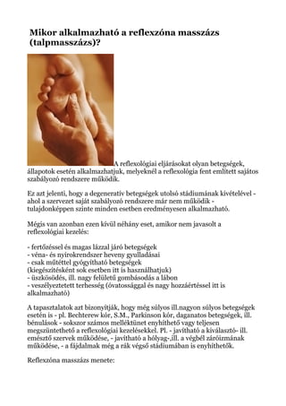 Mikor alkalmazható a reflexzóna masszázs
(talpmasszázs)?
A reflexológiai eljárásokat olyan betegségek,
állapotok esetén alkalmazhatjuk, melyeknél a reflexológia fent említett sajátos
szabályozó rendszere működik.
Ez azt jelenti, hogy a degeneratív betegségek utolsó stádiumának kivételével -
ahol a szervezet saját szabályozó rendszere már nem működik -
tulajdonképpen szinte minden esetben eredményesen alkalmazható.
Mégis van azonban ezen kívül néhány eset, amikor nem javasolt a
reflexológiai kezelés:
- fertőzéssel és magas lázzal járó betegségek
- véna- és nyirokrendszer heveny gyulladásai
- csak műtéttel gyógyítható betegségek
(kiegészítésként sok esetben itt is használhatjuk)
- üszkösödés, ill. nagy felületű gombásodás a lábon
- veszélyeztetett terhesség (óvatossággal és nagy hozzáértéssel itt is
alkalmazható)
A tapasztalatok azt bizonyítják, hogy még súlyos ill.nagyon súlyos betegségek
esetén is - pl. Bechterew kór, S.M., Parkinson kór, daganatos betegségek, ill.
bénulások - sokszor számos melléktünet enyhíthető vagy teljesen
megszüntethető a reflexológiai kezelésekkel. Pl. - javítható a kiválasztó- ill.
emésztő szervek működése, - javítható a hólyag-,ill. a végbél záróizmának
működése, - a fájdalmak még a rák végső stádiumában is enyhíthetők.
Reflexzóna masszázs menete:
 