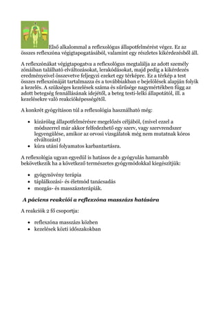 Első alkalommal a reflexológus állapotfelmérést végez. Ez az
összes reflexzóna végigtapogatásából, valamint egy részletes kikérdezésből áll.
A reflexzónákat végigtapogatva a reflexológus megtalálja az adott személy
zónáiban található elváltozásokat, lerakódásokat, majd pedig a kikérdezés
eredményeivel összevetve feljegyzi ezeket egy térképre. Ez a térkép a test
összes reflexzónáját tartalmazza és a továbbiakban e bejelölések alapján folyik
a kezelés. A szükséges kezelések száma és sűrűsége nagymértékben függ az
adott betegség fennállásának idejétől, a beteg testi-lelki állapotától, ill. a
kezelésekre való reakcióképességétől.
A konkrét gyógyításon túl a reflexológia használható még:
• kizárólag állapotfelmérésre megelőzés céljából, (mivel ezzel a
módszerrel már akkor felfedezhető egy szerv, vagy szervrendszer
legyengülése, amikor az orvosi vizsgálatok még nem mutatnak kóros
elváltozást)
• kúra utáni folyamatos karbantartásra.
A reflexológia ugyan egyedül is hatásos de a gyógyulás hamarabb
bekövetkezik ha a következő természetes gyógymódokkal kiegészítjük:
• gyógynövény terápia
• táplálkozási- és életmód tanácsadás
• mozgás- és masszázsterápiák.
A páciens reakciói a reflexzóna masszázs hatására
A reakciók 2 fő csoportja:
• reflexzóna masszázs közben
• kezelések közti időszakokban
 