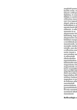 megfelelő ponton
kezelés során, szé
kilazul a reflexpo
fájdalma, és ezze
fülfájás is enyhül
reflexzóna-massz
ezer éves tapaszt
alapul, még az eg
kultúrákban is m
egymás kezét-láb
emberek. A reflex
masszázs és az
akupresszúra köz
különbség, hogy
akupresszúra sor
behálózó energia
a meridiánok pon
masszírozzák, va
nyomják, (amiko
szúrják, azaz aku
a reflexzóna-mas
során viszont a
szervzónákat ma
A reflexzónák
elhelyezkedése
tapasztalatokon a
különösebb tudo
magyarázata nin
magyarázzák a ta
kézen megtalálha
idegvégződésekk
illető szervekkel
kapcsolatban álln
módszer hatásos
magunkon is tesz
de kellemes pilla
szerezhetünk
partnerünknek, v
gyermekünknek
fél órás szeretette
nyomással alkalm
masszázzsal.
Reflexológia cé
 