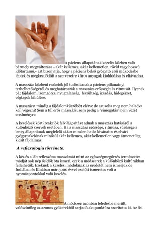 A páciens állapotának kezelés közben való
bármely megváltozása - akár kellemes, akár kellemetlen, rövid vagy hosszú
időtartamú,- azt bizonyítja, hogy a páciens belső gyógyító erői működésbe
léptek és megkezdődött a szervezetre káros anyagok kioldódása és eltávozása.
A masszázs közbeni reakciók jól tudósítanak a páciens pillanatnyi
terhelhetőségéről és meghatározzák a masszázs erősségét és ritmusát. Ilyenek
pl.: fájdalom, izomgörcs, nyugtalanság, feszültség, izzadás, hidegérzet,
végtagok kihűlése.
A masszázst mindig a fájdalomküszöböt elérve de azt soha meg nem haladva
kell végezni! Sem a túl erős masszázs, sem pedig a "simogatás" nem vezet
eredményre.
A kezelések közti reakciók felvilágosítást adnak a masszázs hatásáról a
különböző szervek esetében. Ha a masszázs erőssége, ritmusa, sűrűsége a
beteg állapotának megfelelő akkor minden hatás kívánatos és elvárt
gyógyreakciónak minősül akár kellemes, akár kellemetlen vagy átmenetileg
kicsit fájdalmas.
A reflexológia története:
A kéz és a láb reflexzóna masszázsát mint az egészségmegőrzés természetes
módját sok nép ősidők óta ismeri, ezek a módszerek a különböző kultúrákban
fellelhetők. Ezeknek a kezelési módoknak az eredetét nem ismerjük de
Indiában és Kínában már 5000 évvel ezelőtt ismeretes volt a
nyomáspontokkal való kezelés.
A módszer azonban feledésbe merült,
valószínűleg az azonos gyökerekből sarjadó akupunktúra szorította ki. Az ősi
 