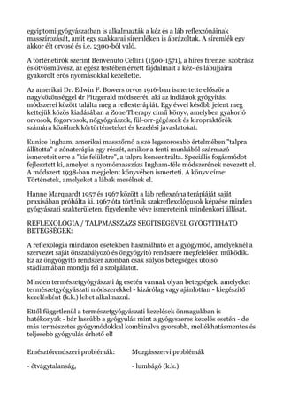 egyiptomi gyógyászatban is alkalmazták a kéz és a láb reflexzónáinak
masszírozását, amit egy szakkarai síremléken is ábrázoltak. A síremlék egy
akkor élt orvosé és i.e. 2300-ból való.
A történetírók szerint Benvenuto Cellini (1500-1571), a híres firenzei szobrász
és ötvösművész, az egész testében érzett fájdalmait a kéz- és lábujjaira
gyakorolt erős nyomásokkal kezeltette.
Az amerikai Dr. Edwin F. Bowers orvos 1916-ban ismertette először a
nagyközönséggel dr Fitzgerald módszerét, aki az indiánok gyógyítási
módszerei között találta meg a reflexterápiát. Egy évvel később jelent meg
kettejük közös kiadásában a Zone Therapy című könyv, amelyben gyakorló
orvosok, fogorvosok, nőgyógyászok, fül-orr-gégészek és kiropraktőrök
számára közölnek kórtörténeteket és kezelési javaslatokat.
Eunice Ingham, amerikai masszőrnő a szó legszorosabb értelmében "talpra
állította" a zónaterápia egy részét, amikor a fenti munkából származó
ismereteit erre a "kis felületre", a talpra koncentrálta. Speciális fogásmódot
fejlesztett ki, amelyet a nyomómasszázs Ingham-féle módszerének nevezett el.
A módszert 1938-ban megjelent könyvében ismerteti. A könyv címe:
Történetek, amelyeket a lábak mesélnek el.
Hanne Marquardt 1957 és 1967 között a láb reflexzóna terápiáját saját
praxisában próbálta ki. 1967 óta történik szakreflexológusok képzése minden
gyógyászati szakterületen, figyelembe véve ismereteink mindenkori állását.
REFLEXOLÓGIA / TALPMASSZÁZS SEGÍTSÉGÉVEL GYÓGYÍTHATÓ
BETEGSÉGEK:
A reflexológia mindazon esetekben használható ez a gyógymód, amelyeknél a
szervezet saját önszabályozó és öngyógyító rendszere megfelelően működik.
Ez az öngyógyító rendszer azonban csak súlyos betegségek utolsó
stádiumában mondja fel a szolgálatot.
Minden természetgyógyászati ág esetén vannak olyan betegségek, amelyeket
természetgyógyászati módszerekkel - kizárólag vagy ajánlottan - kiegészítő
kezelésként (k.k.) lehet alkalmazni.
Ettől függetlenül a természetgyógyászati kezelések önmagukban is
hatékonyak - bár lassúbb a gyógyulás mint a gyógyszeres kezelés esetén - de
más természetes gyógymódokkal kombinálva gyorsabb, mellékhatásmentes és
teljesebb gyógyulás érhető el!
Emésztőrendszeri problémák:
- étvágytalanság,
Mozgásszervi problémák
- lumbágó (k.k.)
 