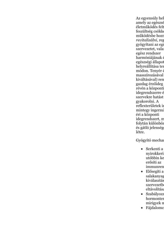 Az egyensúly hel
amely az egészsé
életműködés felt
feszültség csökke
működésbe hozn
revitalizálni, reg
gyógyítani az egé
szervezetet, valam
egész rendszer
harmóniájának é
egészségi állapot
helyreállítása ter
módon. Tenyér é
masszírozásával
kiváltásával) ren
gazdag érzőideg e
révén a központi
idegrendszerre é
szervekre hatást
gyakorolni. A
reflexterületek in
mintegy ingerzuh
éri a központi
idegrendszert, m
folytán különböz
és gátló jelensége
létre.
Gyógyító mechan
• Serkenti a v
nyirokkerin
utóbbin ke
erősíti az
immunren
• Elősegíti a
salakanyag
kiválasztás
szervezetbő
eltávolításá
• Szabályozz
hormonter
mirigyek m
• Fájdalomcs
 