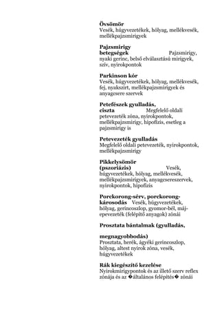 Övsömör
Vesék, húgyvezetékek, hólyag, mellékvesék,
mellékpajzsmirigyek
Pajzsmirigy
betegségek Pajzsmirigy,
nyaki gerinc, belső elválasztású mirigyek,
szív, nyirokpontok
Parkinson kór
Vesék, húgyvezetékek, hólyag, mellékvesék,
fej, nyakszirt, mellékpajzsmirigyek és
anyagcsere szervek
Petefészek gyulladás,
ciszta Megfelelő oldali
petevezeték zóna, nyirokpontok,
mellékpajzsmirigy, hipofízis, esetleg a
pajzsmirigy is
Petevezeték gyulladás
Megfelelő oldali petevezeték, nyirokpontok,
mellékpajzsmirigy
Pikkelysömör
(pszoriázis) Vesék,
húgyvezetékek, hólyag, mellékvesék,
mellékpajzsmirigyek, anyagcsereszervek,
nyirokpontok, hipofízis
Porckorong-sérv, porckorong-
károsodás Vesék, húgyvezetékek,
hólyag, gerincoszlop, gyomor-bél, máj-
epevezeték (felépítő anyagok) zónái
Prosztata bántalmak (gyulladás,
megnagyobbodás)
Prosztata, herék, ágyéki gerincoszlop,
hólyag, altest nyirok zóna, vesék,
húgyvezetékek
Rák kiegészítő kezelése
Nyirokmirigypontok és az illető szerv reflex
zónája és az általános felépítés zónái� �
 