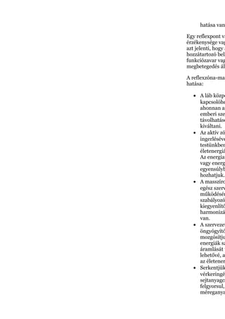 hatása van
Egy reflexpont va
érzékenysége vag
azt jelenti, hogy a
hozzátartozó bels
funkciózavar vag
megbetegedés áll
A reflexzóna-mas
hatása:
• A láb közpo
kapcsolóhe
ahonnan az
emberi sze
távolhatáso
kiváltani.
• Az aktív zó
ingerléséve
testünkben
életenergiá
Az energiat
vagy energ
egyensúlyb
hozhatjuk.
• A masszíro
egész szerv
működésér
szabályozó
kiegyenlítő
harmonizá
van.
• A szervezet
öngyógyító
mozgósítju
energiák sz
áramlását t
lehetővé, a
az életener
• Serkentjük
vérkeringés
sejtanyagcs
felgyorsul,
méreganya
 