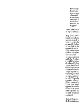 terhesség e
(normális t
esetén az e
simogató
masszázsna
veszélye, de
medence, i
szervek zón
hagyni)
Miért fontos a m
energiaáramlás?
Régi korok orvos
megállapították,
egészségesnek le
jelent a testen be
egyensúly és harm
fentartásával. En
egyensúlynak a
megteremtéséhe
szervei között fol
akadálytalan
energiaáramlásra
szükség. A reflex
a test láthatatlan
eltorlaszoló akad
megszüntetése és
életenergia szaba
áramlásának viss
Megállapították ,
vérkeringés irány
energiaáramlás i
követi. Tehát, ha
áramlás valahol m
akkor annak a ke
kárát. Ez a megb
egyensúly nemcs
szövetekre hanem
is kiterjedhet ha
állítjuk helyre az
áramlást.
Hogyan képes a
Reflexológia azon
 