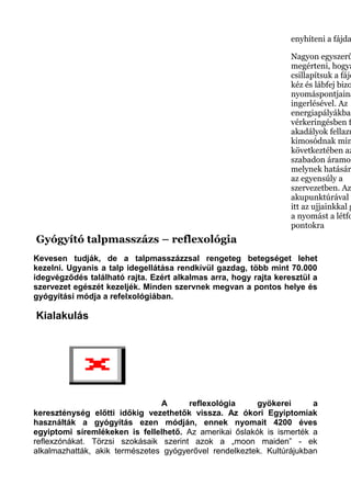 enyhíteni a fájda
Nagyon egyszerű
megérteni, hogya
csillapítsuk a fájd
kéz és lábfej bizo
nyomáspontjaina
ingerlésével. Az
energiapályákban
vérkeringésben f
akadályok fellazu
kimosódnak min
következtében az
szabadon áramol
melynek hatásár
az egyensúly a
szervezetben. Az
akupunktúrával e
itt az ujjainkkal g
a nyomást a létfo
pontokra
Gyógyító talpmasszázs – reflexológia
Kevesen tudják, de a talpmasszázzsal rengeteg betegséget lehet
kezelni. Ugyanis a talp idegellátása rendkívül gazdag, több mint 70.000
idegvégződés található rajta. Ezért alkalmas arra, hogy rajta keresztül a
szervezet egészét kezeljék. Minden szervnek megvan a pontos helye és
gyógyítási módja a refelxológiában.
Kialakulás
A reflexológia gyökerei a
kereszténység előtti időkig vezethetők vissza. Az ókori Egyiptomiak
használták a gyógyítás ezen módján, ennek nyomait 4200 éves
egyiptomi síremlékeken is fellelhető. Az amerikai őslakók is ismerték a
reflexzónákat. Törzsi szokásaik szerint azok a „moon maiden” - ek
alkalmazhatták, akik természetes gyógyerővel rendelkeztek. Kultúrájukban
 