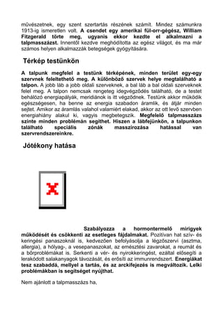 művészetnek, egy szent szertartás részének számít. Mindez számunkra
1913-ig ismeretlen volt. A csendet egy amerikai fül-orr-gégész, William
Fitzgerald törte meg, ugyanis ekkor kezdte el alkalmazni a
talpmasszázst. Innentől kezdve meghódította az egész világot, és ma már
számos helyen alkalmazzák betegségek gyógyítására.
Térkép testünkön
A talpunk megfelel a testünk térképének, minden terület egy-egy
szervnek feleltethető meg. A különböző szervek helye megtalálható a
talpon. A jobb láb a jobb oldali szerveknek, a bal láb a bal oldali szerveknek
felel meg. A talpon nemcsak rengeteg idegvégződés található, de a testet
behálózó energiapályák, meridiánok is itt végződnek. Testünk akkor működik
egészségesen, ha benne az energia szabadon áramlik, és átjár minden
sejtet. Amikor az áramlás valahol valamiért elakad, akkor az ott levő szervben
energiahiány alakul ki, vagyis megbetegszik. Megfelelő talpmasszázs
szinte minden problémán segíthet. Hiszen a lábfejünkön, a talpunkon
található speciális zónák masszírozása hatással van
szervrendszereinkre.
Jótékony hatása
Szabályozza a hormontermelő mirigyek
működését és csökkenti az esetleges fájdalmakat. Pozitívan hat szív- és
keringési panaszoknál is, kedvezően befolyásolja a légzőszervi (asztma,
allergia), a hólyag-, a vesepanaszokat, az emésztési zavarokat, a reumát és
a bőrproblémákat is. Serkenti a vér- és nyirokkeringést, ezáltal elősegíti a
lerakódott salakanyagok távozását, és erősíti az immunrendszert. Energiákat
tesz szabaddá, mellyel a tartás, és az arckifejezés is megváltozik. Lelki
problémákban is segítséget nyújthat.
Nem ajánlott a talpmasszázs ha,
 