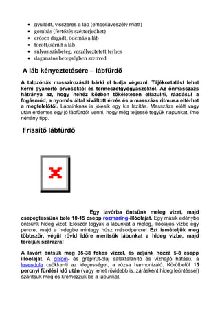 • gyulladt, visszeres a láb (embóliaveszély miatt)
• gombás (fertőzés szétterjedhet)
• erősen dagadt, ödémás a láb
• törött/sérült a láb
• súlyos szívbeteg, veszélyeztetett terhes
• daganatos betegségben szenved
A láb kényeztetésére – lábfürdő
A talpzónák masszírozását bárki el tudja végezni. Tájékoztatást lehet
kérni gyakorló orvosoktól és természetgyógyászoktól. Az önmasszázs
hátránya az, hogy nehéz közben tökéletesen ellazulni, ráadásul a
fogásmód, a nyomás által kiváltott érzés és a masszázs ritmusa eltérhet
a megfelelőtől. Lábainknak is jólesik egy kis lazítás. Masszázs előtt vagy
után érdemes egy jó lábfürdőt venni, hogy még teljessé tegyük napunkat, íme
néhány tipp.
Frissítő lábfürdő
Egy lavórba öntsünk meleg vizet, majd
csepegtessünk bele 10-15 csepp rozmaring-illóolajat. Egy másik edénybe
öntsünk hideg vizet! Először tegyük a lábunkat a meleg, illóolajos vízbe egy
percre, majd a hidegbe mintegy húsz másodpercre! Ezt ismételjük meg
többször, végül rövid időre merítsük lábunkat a hideg vízbe, majd
töröljük szárazra!
A lavórt öntsük meg 35-38 fokos vízzel, és adjunk hozzá 5-8 csepp
illóolajat. A citrom- és grépfrút-olaj salaktalanító és vízhajtó hatású, a
levendula csökkenti az idegességet, a rózsa harmonizáló. Körülbelül 15
percnyi fürdési idő után (vagy lehet rövidebb is, zárásként hideg leöntéssel)
szárítsuk meg és krémezzük be a lábunkat.
 