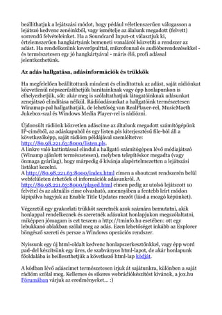 beállíthatjuk a lejátszási módot, hogy pédául véletlenszerűen válogasson a
lejátszó kedvenc zenéinkből, vagy ismételje az álalunk megadott (felvett)
sorrendű felvételeinket. Ha a Soundcard Input-ot választjuk ki,
értelemszerűen hangkártyánk bemeneti vonaláról közvetíti a rendszer az
adást. Ha rendelkezünk keverőpulttal, mikrofonnal és audióberendezésekkel -
és természetesen egy jó hangkártyával - máris élő, profi adással
jelentkezhetünk.
Az adás hallgatása, adásinformációk és trükkök
Ha megfelelően beállítottunk mindent és elindítottuk az adást, saját rádiónkat
közvetlenül népszerűsíthetjük barátainknak vagy épp honlapunkon is
elhelyezhetjük, sőt: akár meg is szólaltathatjuk látogatóinknak adásunkat
zenejátszó elindítása nélkül. Rádióadásunkat a hallgatóink természetesen
Winamap-pal hallgathatják, de lehetőség van RealPlayer-rel, MusicMacth
Jukebox-szal és Windows Media Player-rel is rádiózni.
Újdonsült rádiónk közvetlen adáscíme az általunk megadott számítógépünk
IP-címéből, az adáskapuból és egy listen.pls kiterjesztésű file-ból áll a
következőképp, saját rádióm példájával szemléltetve:
http://80.98.221.63:8000/listen.pls.
A linkre való kattintással elindul a hallgató számítógépen lévő médiajátszó
(Winamp ajánlott természetesen), melyben telepítéskor megadta (vagy
önmaga gyárilag), hogy márpedig ő kívánja alapértelmezetten a lejátszási
listákat kezelni.
A http://80.98.221.63:8000/index.html címen a shoutcast rendszerén belül
webfelületen érhetőek el információk adásunkról. A
http://80.98.221.63:8000/played.html címen pedig az utolsó lejátszott 10
felvétel és az aktuális címe olvasható, amennyiben a fentebb leírt módon
kipipálva hagyjuk az Enable Title Updates mezőt (lásd a mozgó képünket).
Végezetül egy gyakorlati trükköt szeretnék azok számára bemutatni, akik
honlappal rendelkeznek és szeretnék adásukat honlapjukon megszólaltatni,
miképpen jómagam is ezt teszem a http://tminfo.hu esetében: ott egy
lebukkanó ablakban szólal meg az adás. Ezen lehetőséget inkább az Explorer
böngésző szereti és persze a Windows operációs rendszer.
Nyissunk egy új html-oldalt kedvenc honlapszerkesztőnkkel, vagy épp word
pad-del készítsünk egy üres, de szabványos html-lapot, de akár honlapunk
főoldalába is beilleszthetjük a következő html-lap kódját.
A kódban lévő adáscímet természetesen írjuk át sajátunkra, különben a saját
rádióm szólal meg. Kellemes és sikeres webrádiókészítést kívánok, a jox.hu
Fórumában várjuk az eredményeket... :)
 
