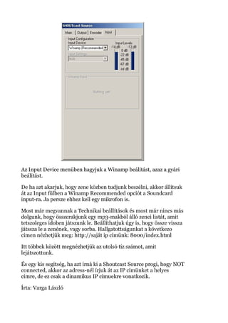 Az Input Device menüben hagyjuk a Winamp beálítást, azaz a gyári
beálítást.
De ha azt akarjuk, hogy zene közben tudjunk beszélni, akkor állítsuk
át az Input fülben a Winamp Recommended opciót a Soundcard
input-ra. Ja persze ehhez kell egy mikrofon is.
Most már megvannak a Technikai beállítások és most már nincs más
dolgunk, hogy összerakjunk egy mp3-makból álló zenei listát, amit
tetszoleges idoben játszunk le. Beállíthatjuk úgy is, hogy össze vissza
játssza le a zenének, vagy sorba. Hallgatottságunkat a következo
címen nézhetjük meg: http://saját ip címünk: 8000/index.html
Itt többek között megnézhetjük az utolsó tíz számot, amit
lejátszottunk.
És egy kis segítség, ha azt írná ki a Shoutcast Source progi, hogy NOT
connected, akkor az adress-nél írjuk át az IP címünket a helyes
címre, de ez csak a dinamikus IP címuekre vonatkozik.
Írta: Varga László
 
