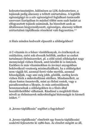 koleszterinszintjére, különösen az LDL-koleszterinre, a
tojásnak pedig alacsony a telített zsírtartalma. A legtöbb
egészségügyi és a szív egészségével foglalkozó tanácsadó
szervezet Európában és máshol többé nem szab határt az
elfogyasztott tojások számának, ha bizosított azok az
általánosan kiegyensúlyozott, egészséges, alacsony telített
zsírtartalmú táplálkozás részeként való fogyasztása.3,4
A főzés minden kedvezőt elpusztít a zöldségekben?
A C-vitamin és a folsav vízoldékonyak, és érzékenyek az
oxidációra, ezért sok elveszik belőlük, amikor az ezeket
tartalmazó élelmiszereket, pl. a zöld színű zöldségeket nagy
mennyiségű vízben főznek, amit később ki is öntenek.
Ezekben és más vitaminokban és ásványi anyagokban
bekövetkező veszteség minimalizálható, ha a zöldségeket
nem vágják fel, azonnal forró vízbe merítik, azonnal
felszolgálják, vagy ami még jobb, gőzölik, esetleg kevés
vízben főzik a mikrohullámú sütőben. Mindamellett, az
olyan fontos összetevők, mint az élelmi rostok, vagy a
paradicsomban a likopin, és más antioxidánsok
bennmaradnak a zöldségekben és a főzés által
hozzáférhetőbbé válhatnak. Ráadásul a megfelelő főzés
növeli az élelmiszerek mikrobiológiai biztonságát és kiemeli
ízüket. 5-7
A „krono-táplálkozás” segíthet a fogyásban?
A „krono-táplálkozás” elméletét egy francia táplálkozási
szakértő fejlesztette ki 1986-ban. Az elmélet mögött az áll,
 