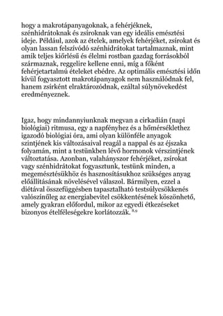 hogy a makrotápanyagoknak, a fehérjéknek,
szénhidrátoknak és zsíroknak van egy ideális emésztési
ideje. Például, azok az ételek, amelyek fehérjéket, zsírokat és
olyan lassan felszívódó szénhidrátokat tartalmaznak, mint
amik teljes kiőrlésű és élelmi rostban gazdag forrásokból
származnak, reggelire kellene enni, míg a főként
fehérjetartalmú ételeket ebédre. Az optimális emésztési időn
kívül fogyasztott makrotápanyagok nem használódnak fel,
hanem zsírként elraktározódnak, ezáltal súlynövekedést
eredményeznek.
Igaz, hogy mindannyiunknak megvan a cirkadián (napi
biológiai) ritmusa, egy a napfényhez és a hőmérséklethez
igazodó biológiai óra, ami olyan különféle anyagok
szintjének kis változásaival reagál a nappal és az éjszaka
folyamán, mint a testünkben lévő hormonok vérszintjének
változtatása. Azonban, valahányszor fehérjéket, zsírokat
vagy szénhidrátokat fogyasztunk, testünk minden, a
megemésztésükhöz és hasznosításukhoz szükséges anyag
előállításának növelésével válaszol. Bármilyen, ezzel a
diétával összefüggésben tapasztalható testsúlycsökkenés
valószínűleg az energiabevitel csökkentésének köszönhető,
amely gyakran előfordul, mikor az egyedi étkezéseket
bizonyos ételféleségekre korlátozzák. 8,9
 