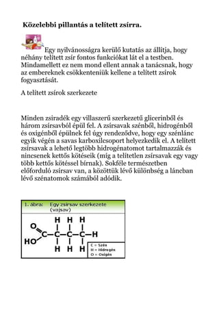 Közelebbi pillantás a telített zsírra.
Egy nyilvánosságra kerülő kutatás az állítja, hogy
néhány telített zsír fontos funkciókat lát el a testben.
Mindamellett ez nem mond ellent annak a tanácsnak, hogy
az embereknek csökkenteniük kellene a telített zsírok
fogyasztását.
A telített zsírok szerkezete
Minden zsiradék egy villaszerű szerkezetű glicerinből és
három zsírsavból épül fel. A zsírsavak szénből, hidrogénből
és oxigénből épülnek fel úgy rendeződve, hogy egy szénlánc
egyik végén a savas karboxilcsoport helyezkedik el. A telített
zsírsavak a lehető legtöbb hidrogénatomot tartalmazzák és
nincsenek kettős kötéseik (míg a telítetlen zsírsavak egy vagy
több kettős kötéssel bírnak). Sokféle természetben
előforduló zsírsav van, a közöttük lévő különbség a láncban
lévő szénatomok számából adódik.
 