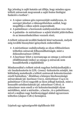 Egy jelenleg is zajló kutatás azt állítja, hogy minden egyes
telített zsírsavnak megvannak a saját fontos biológiai
funkciói a testben2
:
• A vajsav számos gén expresszióját szabályozza, és
szerepet játszhat a rákmegelőzésben azáltal, hogy
megállítja a rákos sejtek szaporodását;
• A palmitinsav a hormonok szabályozásában vesz részt;
• A palmitin- és mirisztinsav a sejtek közötti jelátvitelben
és az immunfunkcióban vesznek részt;
A telített zsírsavak további funkciói közé tartoznak, melyek
még további bizonyítást igényelnek emberekben:
• A mirisztinsav szabályozhatja az olyan többszörösen
telítetlen zsírsavak felhasználhatóságát, mint a
dokozahexaénsav (DHA)
• A laurinsav lehet a nyersanyaga az omega-3 zsírsavak
előállításának (mikor az omega-3 zsírsavak nem
hozzáférhetők a táplálékból)
Mindazonáltal a telített zsírok nagyban befolyásolhatják a
vér összkoleszterin és LDL- (rossz) -koleszterin szintjét, ám
különbség mutatkozik a telített szsírsavak koleszterinszint-
emelő hatásában.2
Általában a közepes lánchosszúságú
zsírsavaknak (pl. laurinsav C12:0, mirisztinsav C14:0 és
palmitinsav C16:0) nagyobb az ilyen jellegű hatásuk, mint a
hosszabb szénláncúaknak (pl. sztearinsav C18:0). A
sztearinsav nem emeli a vér koleszterinszintjét olyan
mértékben, mint a mirisztin-, a laurin-, és a palmitinsav,
mivel a májban nagy hatékonysággal alakul egyszeresen
telítetlen (olajsav C18:1) formájává.
Lépések egy egészségesebb táplálkozás felé
 