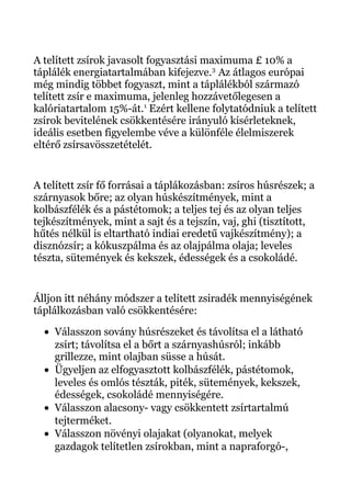 A telített zsírok javasolt fogyasztási maximuma £ 10% a
táplálék energiatartalmában kifejezve.3
Az átlagos európai
még mindig többet fogyaszt, mint a táplálékból származó
telített zsír e maximuma, jelenleg hozzávetőlegesen a
kalóriatartalom 15%-át.1
Ezért kellene folytatódniuk a telített
zsírok bevitelének csökkentésére irányuló kísérleteknek,
ideális esetben figyelembe véve a különféle élelmiszerek
eltérő zsírsavösszetételét.
A telített zsír fő forrásai a táplákozásban: zsíros húsrészek; a
szárnyasok bőre; az olyan húskészítmények, mint a
kolbászfélék és a pástétomok; a teljes tej és az olyan teljes
tejkészítmények, mint a sajt és a tejszín, vaj, ghi (tisztított,
hűtés nélkül is eltartható indiai eredetű vajkészítmény); a
disznózsír; a kókuszpálma és az olajpálma olaja; leveles
tészta, sütemények és kekszek, édességek és a csokoládé.
Álljon itt néhány módszer a telített zsiradék mennyiségének
táplálkozásban való csökkentésére:
• Válasszon sovány húsrészeket és távolítsa el a látható
zsírt; távolítsa el a bőrt a szárnyashúsról; inkább
grillezze, mint olajban süsse a húsát.
• Ügyeljen az elfogyasztott kolbászfélék, pástétomok,
leveles és omlós tészták, piték, sütemények, kekszek,
édességek, csokoládé mennyiségére.
• Válasszon alacsony- vagy csökkentett zsírtartalmú
tejterméket.
• Válasszon növényi olajakat (olyanokat, melyek
gazdagok telítetlen zsírokban, mint a napraforgó-,
 