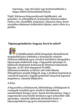 repcemag-, vagy olivaolaj) vagy kenőzsiradékokat a
magas telített zsírtartalmúak helyett.
Végül, folytasson kiegyensúlyozott táplálkozást, sok
gyümölcs- és zöldségfélével, keményítős élelmiszerekkel
(mint a rizs, tésztafélék, burgonya), válasszon olyan, kevés
zsiradékot alkalmazó ételkészítési eljárást, mint a főzés és a
gőzölés.
Tápanyagcímkézés- hogyan, hová és miért?
A táplálkozásból adódó betegségek elterjedésének
megakadályozása érdekében a kormányok valamint
élelmiszervállalatok egyre növekvő mértékben támogatják a
tápanyagok címkézését, hogy a fogyasztók egészséges és
tájékozott döntéseket hozhassanak élelmiszerválasztásuk
kapcsán. Az EU által támogatott FLABEL
(Élelmiszercímkézés az Életért való Jobb Oktatás
Elősegítésére) projekt felügyeli, hogy a jövőbeni kutatások és
vezérelvek kapcsán a legjobb gyakorlati irányelvek legyenek
megcélozva, valamint kifejlesztve.
A téma
A fogyasztók az élelmiszerek, különösképp a feldolgozott és
csomagolt termékek egyre növekvő választékával
szembesülnek Európa szerte. Ennek következménye, hogy a
szupermarket sorai között átrohanva egyre nehezebbé válik
egészséges, valamint tájékozott döntéseket hozni. A
tápanyagcímkézés egy gyors iránymutató lehet a
 