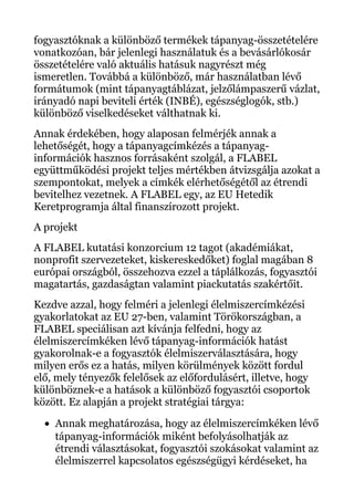 fogyasztóknak a különböző termékek tápanyag-összetételére
vonatkozóan, bár jelenlegi használatuk és a bevásárlókosár
összetételére való aktuális hatásuk nagyrészt még
ismeretlen. Továbbá a különböző, már használatban lévő
formátumok (mint tápanyagtáblázat, jelzőlámpaszerű vázlat,
irányadó napi beviteli érték (INBÉ), egészséglogók, stb.)
különböző viselkedéseket válthatnak ki.
Annak érdekében, hogy alaposan felmérjék annak a
lehetőségét, hogy a tápanyagcímkézés a tápanyag-
információk hasznos forrásaként szolgál, a FLABEL
együttműködési projekt teljes mértékben átvizsgálja azokat a
szempontokat, melyek a címkék elérhetőségétől az étrendi
bevitelhez vezetnek. A FLABEL egy, az EU Hetedik
Keretprogramja által finanszírozott projekt.
A projekt
A FLABEL kutatási konzorcium 12 tagot (akadémiákat,
nonprofit szervezeteket, kiskereskedőket) foglal magában 8
európai országból, összehozva ezzel a táplálkozás, fogyasztói
magatartás, gazdaságtan valamint piackutatás szakértőit.
Kezdve azzal, hogy felméri a jelenlegi élelmiszercímkézési
gyakorlatokat az EU 27-ben, valamint Törökországban, a
FLABEL speciálisan azt kívánja felfedni, hogy az
élelmiszercímkéken lévő tápanyag-információk hatást
gyakorolnak-e a fogyasztók élelmiszerválasztására, hogy
milyen erős ez a hatás, milyen körülmények között fordul
elő, mely tényezők felelősek az előfordulásért, illetve, hogy
különböznek-e a hatások a különböző fogyasztói csoportok
között. Ez alapján a projekt stratégiai tárgya:
• Annak meghatározása, hogy az élelmiszercímkéken lévő
tápanyag-információk miként befolyásolhatják az
étrendi választásokat, fogyasztói szokásokat valamint az
élelmiszerrel kapcsolatos egészségügyi kérdéseket, ha
 