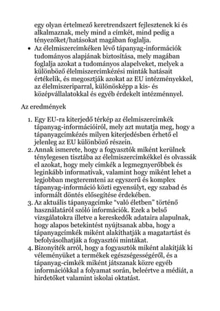 egy olyan értelmező keretrendszert fejlesztenek ki és
alkalmaznak, mely mind a címkét, mind pedig a
tényezőket/hatásokat magában foglalja.
• Az élelmiszercímkéken lévő tápanyag-információk
tudományos alapjának biztosítása, mely magában
foglalja azokat a tudományos alapelveket, melyek a
különböző élelmiszercímkézési minták hatásait
értékelik, és megosztják azokat az EU intézményekkel,
az élelmiszeriparral, különösképp a kis- és
középvállalatokkal és egyéb érdekelt intézménnyel.
Az eredmények
1. Egy EU-ra kiterjedő térkép az élelmiszercímkék
tápanyag-információiról, mely azt mutatja meg, hogy a
tápanyagcímkézés milyen kiterjedésben érhető el
jelenleg az EU különböző részein.
2. Annak ismerete, hogy a fogyasztók miként kerülnek
ténylegesen tisztába az élelmiszercímkékkel és olvassák
el azokat, hogy mely címkék a legmegnyerőbbek és
leginkább informatívak, valamint hogy miként lehet a
legjobban megteremteni az egyszerű és komplex
tápanyag-információ közti egyensúlyt, egy szabad és
informált döntés elősegítése érdekében.
3. Az aktuális tápanyagcímke “való életben” történő
használatáról szóló információk. Ezek a belső
vizsgálatokra illetve a kereskedők adataira alapulnak,
hogy alapos betekintést nyújtsanak abba, hogy a
tápanyagcímkék miként alakíthatják a magatartást és
befolyásolhatják a fogyasztói mintákat.
4. Bizonyíték arról, hogy a fogyasztók miként alakítják ki
véleményüket a termékek egészségességéről, és a
tápanyag-címkék miként játszanak közre egyéb
információkkal a folyamat során, beleértve a médiát, a
hirdetőket valamint iskolai oktatást.
 