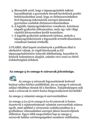 5. Bizonyíték arról, hogy a tápanyagcímkék miként
használhatóak a gyermekek étrendi bevitelének pozitív
befolyásolásában azzal, hogy az élelmiszercímkéken
lévő tápanyag-információk szerepet játszanak a
gyermekes családok élelmiszerválasztásában.
6. A legjobb, tápanyagcímkézésre vonatkozó, kutatáson
alapuló gyakorlat előterjesztése, mely egy való világi
vásárlói környezetben került tesztelésre.
7. A legjobb gyakorlati módszerek tárháza, melyek a
tápanyagcímkézésnek a fogyasztók termékválasztására
vonatkozó hatását értékelik.
A FLABEL által kapott eredmények a publikum által is
elérhetővé válnak, és végül létrehozzák az EU
tápanyagcímkézésére irányuló átláthatóság, használat és
hatások tudományos alapjait, számba véve ezzel az eltérő
érdekeltségűek érdekeit.
Az omega-3 és omega-6 zsírsavak jelentősége.
Az omega-3 zsírsavak fogyasztásának kedvező
hatásai széles körben publikáltak, ám az omega-6 zsírsavak
sokkal ritkábban tűnnek fel a hírekben. Tulajdonképpen mik
azok a zsírsavak és miért fontos kiegyensúlyozott bevitelük?
Az omega-3 valamint omega-6 szervezetünkben
Az omega-3 (ω-3) és omega-6 (ω-6) zsírsavak is fontos
összetevői a sejtmembránnak valamint szervezetünk számos
egyéb, mint például a vérnyomás szabályozásában és a
gyulladásos válaszadásban szerepet játszó összetevőjének
előfutárai. Egyre több megerősítést kap az omega-3
zsírsavak halálos szívbetegségekkel szembeni védőhatása,
 
