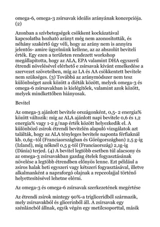 omega-6, omega-3 zsírsavak ideális arányának koncepciója.
(2)
Azonban a szívbetegségek csökkent kockázatával
kapcsolatba hozható arányt még nem azonosították, és
néhány szakértő úgy véli, hogy az arány nem is annyira
jelentős- amire ügyelnünk kellene, az az abszolút beviteli
érték. Egy ezen a területen rendezett workshop
megállapította, hogy az ALA, EPA valamint DHA egyszerű
étrendi növelésével elérhető e zsírsavak kívánt emelkedése a
szervezet szöveteiben, míg az LA és AA csökkentett bevitele
nem szükséges. (3) Továbbá az aránymódszer nem tesz
különbséget azok között a diéták között, melyek omega-3 és
omega-6 zsírsavakban is kielégítőek, valamint azok között,
melyek mindkettőben hiányosak.
Bevitel
Az omega-3 ajánlott bevitele országonként, 0,5- 2 energia%
között változik: míg az ALA ajánlott napi bevitele 0,6 és 1,2
energia% vagy 1-2 g/nap érték között helyezkedik el. A
különböző zsírok étrendi bevitelén alapuló vizsgálatok azt
találták, hogy az ALA tényleges bevitele naponta férfiaknál
kb. 0,6g–tól (Franciaországban és Görögországban) 2,5 g-ig
(Izland), míg nőknél 0,5 g-tól (Franciaország) 2,1g-ig
(Dánia) terjed. (4) A bevitel legtöbb esetben túl alacsony és
az omega-3 zsírsavakban gazdag ételek fogyasztásának
növelése a legtöbb étrendben előnyös lenne. Ezt például a
zsíros halak heti egyszeri vagy kétszeri fogyasztásával, illetve
alkalmanként a napraforgó olajnak a repceolajjal történő
helyettesítésével lehetne elérni.
Az omega-3 és omega-6 zsírsavak szerkezetének megértése
Az étrendi zsírok mintegy 90%-a trigliceridből származik,
mely zsírsavakból és glicerinből áll. A zsírsavak egy
szénláncból állnak, egyik végén egy metilcsoporttal, másik
 