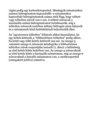 végén pedig egy karboxilcsoporttal. Mindegyik szénatomhoz
számos hidrogénatom kapcsolódik- a szénatomhoz
kapcsolódó hidrogénatomok száma attól függ, hogy telített
vagy telítetlen zsírról van-e szó. A telített zsírsavak a
maximális számú hidrogénatomot tartalmazzák, míg a
telítetlen zsírsavak esetében néhány hidrogén atom hiányzik
és a szénatomok közti kettőskötések helyettesítik őket.
Az “egyszeresen telítetlen” kifejezés akkor használatos, ha
egy kettős kötésről, a “többszörösen telítetlen” pedig akkor,
ha kettő vagy több kettős kötésről van szó. Az omega-3
valamint omega-6 zsírsavak mindegyike a többszörösen
telítetlen zsírok csoportjába tartozik (1. ábra): a különbség
az első kettős kötés helyében van. Az omega-3 zsírsavaknál
az első kettős kötés a harmadik szénatomon, míg az omega-6
zsírsavaknál a hatodik szénatomon van, a metilcsoporttól
(omegaként jelölve) számítva.
 