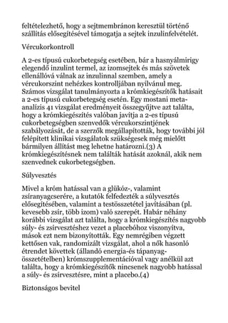 feltételezhető, hogy a sejtmembránon keresztül történő
szállítás elősegítésével támogatja a sejtek inzulinfelvételét.
Vércukorkontroll
A 2-es típusú cukorbetegség esetében, bár a hasnyálmirigy
elegendő inzulint termel, az izomsejtek és más szövetek
ellenállóvá válnak az inzulinnal szemben, amely a
vércukorszint nehézkes kontrolljában nyilvánul meg.
Számos vizsgálat tanulmányozta a krómkiegészítők hatásait
a 2-es típusú cukorbetegség esetén. Egy mostani meta-
analízis 41 vizsgálat eredményeit összegyűjtve azt találta,
hogy a krómkiegészítés valóban javítja a 2-es típusú
cukorbetegségben szenvedők vércukorszintjének
szabályozását, de a szerzők megállapították, hogy további jól
felépített klinikai vizsgálatok szükségesek még mielőtt
bármilyen állítást meg lehetne határozni.(3) A
krómkiegészítésnek nem találták hatását azoknál, akik nem
szenvednek cukorbetegségben.
Súlyvesztés
Mivel a króm hatással van a glükóz-, valamint
zsíranyagcserére, a kutatók felfedezték a súlyvesztés
elősegítésében, valamint a testösszetétel javításában (pl.
kevesebb zsír, több izom) való szerepét. Habár néhány
korábbi vizsgálat azt találta, hogy a krómkiegészítés nagyobb
súly- és zsírvesztéshez vezet a placebóhoz viszonyítva,
mások ezt nem bizonyították. Egy nemrégiben végzett
kettősen vak, randomizált vizsgálat, ahol a nők hasonló
étrendet követtek (állandó energia-és tápanyag-
összetételben) krómszupplementációval vagy anélkül azt
találta, hogy a krómkiegészítők nincsenek nagyobb hatással
a súly- és zsírvesztésre, mint a placebo.(4)
Biztonságos bevitel
 