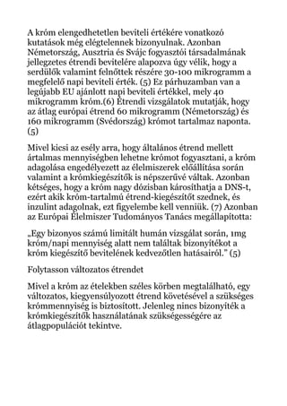 A króm elengedhetetlen beviteli értékére vonatkozó
kutatások még elégtelennek bizonyulnak. Azonban
Németország, Ausztria és Svájc fogyasztói társadalmának
jellegzetes étrendi bevitelére alapozva úgy vélik, hogy a
serdülők valamint felnőttek részére 30-100 mikrogramm a
megfelelő napi beviteli érték. (5) Ez párhuzamban van a
legújabb EU ajánlott napi beviteli értékkel, mely 40
mikrogramm króm.(6) Étrendi vizsgálatok mutatják, hogy
az átlag európai étrend 60 mikrogramm (Németország) és
160 mikrogramm (Svédország) krómot tartalmaz naponta.
(5)
Mivel kicsi az esély arra, hogy általános étrend mellett
ártalmas mennyiségben lehetne krómot fogyasztani, a króm
adagolása engedélyezett az élelmiszerek előállítása során
valamint a krómkiegészítők is népszerűvé váltak. Azonban
kétséges, hogy a króm nagy dózisban károsíthatja a DNS-t,
ezért akik króm-tartalmú étrend-kiegészítőt szednek, és
inzulint adagolnak, ezt figyelembe kell venniük. (7) Azonban
az Európai Élelmiszer Tudományos Tanács megállapította:
„Egy bizonyos számú limitált humán vizsgálat során, 1mg
króm/napi mennyiség alatt nem találtak bizonyítékot a
króm kiegészítő bevitelének kedvezőtlen hatásairól.” (5)
Folytasson változatos étrendet
Mivel a króm az ételekben széles körben megtalálható, egy
változatos, kiegyensúlyozott étrend követésével a szükséges
krómmennyiség is biztosított. Jelenleg nincs bizonyíték a
krómkiegészítők használatának szükségességére az
átlagpopulációt tekintve.
 