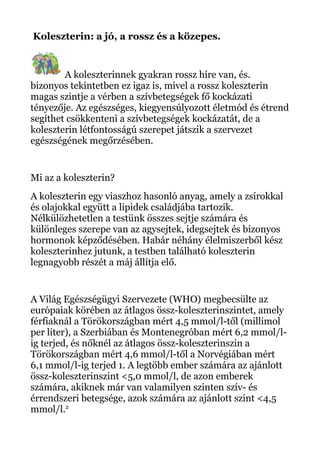 Koleszterin: a jó, a rossz és a közepes.
A koleszterinnek gyakran rossz híre van, és.
bizonyos tekintetben ez igaz is, mivel a rossz koleszterin
magas szintje a vérben a szívbetegségek fő kockázati
tényezője. Az egészséges, kiegyensúlyozott életmód és étrend
segíthet csökkenteni a szívbetegségek kockázatát, de a
koleszterin létfontosságú szerepet játszik a szervezet
egészségének megőrzésében.
Mi az a koleszterin?
A koleszterin egy viaszhoz hasonló anyag, amely a zsírokkal
és olajokkal együtt a lipidek családjába tartozik.
Nélkülözhetetlen a testünk összes sejtje számára és
különleges szerepe van az agysejtek, idegsejtek és bizonyos
hormonok képződésében. Habár néhány élelmiszerből kész
koleszterinhez jutunk, a testben található koleszterin
legnagyobb részét a máj állítja elő.
A Világ Egészségügyi Szervezete (WHO) megbecsülte az
európaiak körében az átlagos össz-koleszterinszintet, amely
férfiaknál a Törökországban mért 4,5 mmol/l-től (millimol
per liter), a Szerbiában és Montenegróban mért 6,2 mmol/l-
ig terjed, és nőknél az átlagos össz-koleszterinszin a
Törökországban mért 4,6 mmol/l-től a Norvégiában mért
6,1 mmol/l-ig terjed 1. A legtöbb ember számára az ajánlott
össz-koleszterinszint <5,0 mmol/l, de azon emberek
számára, akiknek már van valamilyen szinten szív- és
érrendszeri betegsége, azok számára az ajánlott szint <4,5
mmol/l.2
 