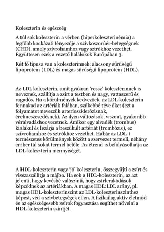 Koleszterin és egészség
A túl sok koleszterin a vérben (hiperkoleszterinémia) a
legfőbb kockázati tényezője a szívkoszorúér-betegségnek
(CHD), amely szívrohamhoz vagy sztrókhoz vezethet.
Együttesen ezek a vezető halálokok Európában 3.
Két fő típusa van a koleszterinnek: alacsony sűrűségű
lipoprotein (LDL) és magas sűrűségű lipoprotein (HDL).
Az LDL koleszterin, amit gyakran ‘rossz’ koleszterinnek is
neveznek, szállítja a zsírt a testben és nagy, vattaszerű és
ragadós. Ha a körülmények kedvezőek, az LDL-koleszterin
fennakad az artériák falában, szűkebbé téve őket (ezt a
folyamatot nevezzük arterioszklerózisnak,
érelmeszesedésnek). Az ilyen változások, viszont, gyakoribb
véralvadáshoz vezetnek. Amikor egy alvadék (trombus)
kialakul és lezárja a beszűkült artériát (trombózis), ez
szívrohamhoz és sztrókhoz vezethet. Habár az LDL-t
természetes körülmények között a szervezet termeli, néhány
ember túl sokat termel belőle. Az étrend is befolyásolhatja az
LDL-koleszterin mennyiségét.
A HDL-koleszterin vagy ‘jó’ koleszterin, összegyűjti a zsírt és
visszaszállítja a májba. Ha sok a HDL-koleszterin, az azt
jelenti, hogy kevésbé valószínű, hogy zsírlerakódások
képződnek az artériákban. A magas HDL:LDL arány, pl.
magas HDL-koleszterinszint az LDL-koleszterinszinthez
képest, véd a szívbetegségek ellen. A fizikailag aktív életmód
és az egészségesebb zsírok fogyasztása segíthet növelni a
HDL-koleszterin szintjét.
 
