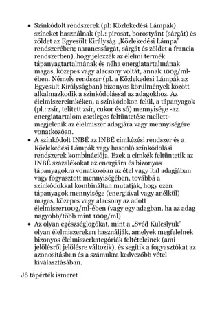 • Színkódolt rendszerek (pl: Közlekedési Lámpák)
színeket használnak (pl.: pirosat, borostyánt (sárgát) és
zöldet az Egyesült Királyság „Közlekedési Lámpa”
rendszerében; narancssárgát, sárgát és zöldet a francia
rendszerben), hogy jelezzék az élelmi termék
tápanyagtartalmának és néha energiatartalmának
magas, közepes vagy alacsony voltát, annak 100g/ml-
ében. Némely rendszer (pl. a Közlekedési Lámpák az
Egyesült Királyságban) bizonyos körülmények között
alkalmazkodik a színkódolással az adagokhoz. Az
élelmiszercímkéken, a színkódokon felül, a tápanyagok
(pl.: zsír, telített zsír, cukor és só) mennyisége -az
energiatartalom esetleges feltüntetése mellett-
megjelenik az élelmiszer adagjára vagy mennyiségére
vonatkozóan.
• A színkódolt INBÉ az INBÉ címkézési rendszer és a
Közlekedési Lámpák vagy hasonló színkódolási
rendszerek kombinációja. Ezek a címkék feltüntetik az
INBÉ százalékokat az energiára és bizonyos
tápanyagokra vonatkozóan az étel vagy ital adagjában
vagy fogyasztott mennyiségében, továbbá a
színkódokkal kombináltan mutatják, hogy ezen
tápanyagok mennyisége (energiával vagy anélkül)
magas, közepes vagy alacsony az adott
élelmiszer100g/ml-ében (vagy egy adagban, ha az adag
nagyobb/több mint 100g/ml)
• Az olyan egészséglogókat, mint a „Svéd Kulcslyuk”
olyan élelmiszereken használják, amelyek megfelelnek
bizonyos élelmiszerkategóriák feltételeinek (ami
jelölésről jelölésre változik), és segítik a fogyasztókat az
azonosításban és a számukra kedvezőbb vétel
kiválasztásában.
Jó tápérték ismeret
 