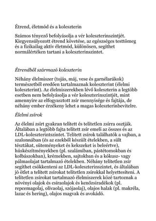 Étrend, életmód és a koleszterin
Számos tényező befolyásolja a vér koleszterinszintjét.
Kiegyensúlyozott étrend követése, az egészséges testtömeg
és a fizikailag aktív életmód, különösen, segíthet
normálértéken tartani a koleszterinszintet.
Étrendből származó koleszterin
Néhány élelmiszer (tojás, máj, vese és garnélarákok)
természetből eredően tartalmaznak koleszterint (élelmi
koleszterint). Az élelmiszerekben lévő koleszterin a legtöbb
esetben nem befolyásolja a vér koleszterinszintjét, mint
amennyire az elfogyasztott zsír mennyisége és fajtája, de
néhány ember érzékeny lehet a magas koleszterinbevitelre.
Élelmi zsírok
Az élelmi zsírt gyakran telített és telítetlen zsírra osztják.
Általában a legtöbb fajta telített zsír emeli az összes és az
LDL-koleszterintszintet. Telített zsírok találhatók a vajban, a
szalonnában (és az ezekből készült ételekben, a sült
tésztákat, süteményeket és kekszeket is beleértve),
húskészítményekben (pl. szalámiban, pástétomokban és
kolbászokban), krémekben, sajtokban és a kókusz- vagy
pálmaolajat tartalmazó ételekben. Néhány telítetlen zsír
segíthet csökkenteni az LDL-koleszterinszintet, és általában
jó ötlet a telített zsírokat telítetlen zsírokkal helyettesíteni. A
telítetlen zsírokat tartalmazó élelmiszerek közé tartoznak a
növényi olajok és csíraolajok és kenőzsiradékok (pl.
repcemagolaj, olívaolaj, szójaolaj), olajos halak (pl. makréla,
lazac és hering), olajos magvak és avokádó.
 