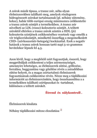 A zsírok másik típusa, a transz zsír, néha olyan
élelmiszerekben található meg, amelyek részlegesen
hidrogénezett zsírokat tartalmaznak (pl. néhány sütemény,
keksz), habár több európai ország minimumra csökkentette
a transz zsírok szintjét a termékeikben. A transz zsír
növelheti az LDL (rossz)-koleszterin szintjét. A telített
zsíroktól eltérően a transz zsírok szintén a HDL (jó)
koleszterin szintjének csökkenéséhez vezetnek vagy emelik a
vér trigliceridszintjét, mindkettő összefügg a megemelkedett
CHD- (szívkoszorúér-betegség) kockázattal. Ezek a negatív
hatások a transz zsírok hosszan tartó napi 5-10 grammos
bevitelekor lépnek fel 4,5.
Azon kívül, hogy a megfelelő zsírt fogyasztjuk, ésszerű, hogy
megpróbáljuk csökkenteni a teljes zsírmennyiséget,
amennyire lehetséges, az élelmiszerek sütése, grillezése,
forralása, buggyantása vagy gőzölése révén a zsiradékban
sütése helyett, és a magas zsírtartalmú élelmiszerek
fogyasztásának csökkentése révén. Nézze meg a táplálkozási
információt az élelmiszercímkén, hogy összehasonlítsa a a
termékekben található zsírtípusokat és -tartalmat,
különösen a telített zsírokét.
Étrend és súlykontroll .
Élelmiszerek kínálata
Néhány táplálkozási mítosz eloszlatása
 