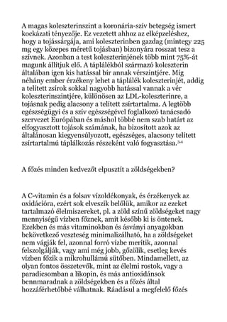 A magas koleszterinszint a koronária-szív betegség ismert
kockázati tényezője. Ez vezetett ahhoz az elképzeléshez,
hogy a tojássárgája, ami koleszterinben gazdag (mintegy 225
mg egy közepes méretű tojásban) bizonyára rosszat tesz a
szívnek. Azonban a test koleszterinjének több mint 75%-át
magunk állítjuk elő. A táplálékból származó koleszterin
általában igen kis hatással bír annak vérszintjére. Míg
néhány ember érzékeny lehet a táplálék koleszterinjét, addig
a telített zsírok sokkal nagyobb hatással vannak a vér
koleszterinszintjére, különösen az LDL-koleszterinre, a
tojásnak pedig alacsony a telített zsírtartalma. A legtöbb
egészségügyi és a szív egészségével foglalkozó tanácsadó
szervezet Európában és máshol többé nem szab határt az
elfogyasztott tojások számának, ha bizosított azok az
általánosan kiegyensúlyozott, egészséges, alacsony telített
zsírtartalmú táplálkozás részeként való fogyasztása.3,4
A főzés minden kedvezőt elpusztít a zöldségekben?
A C-vitamin és a folsav vízoldékonyak, és érzékenyek az
oxidációra, ezért sok elveszik belőlük, amikor az ezeket
tartalmazó élelmiszereket, pl. a zöld színű zöldségeket nagy
mennyiségű vízben főznek, amit később ki is öntenek.
Ezekben és más vitaminokban és ásványi anyagokban
bekövetkező veszteség minimalizálható, ha a zöldségeket
nem vágják fel, azonnal forró vízbe merítik, azonnal
felszolgálják, vagy ami még jobb, gőzölik, esetleg kevés
vízben főzik a mikrohullámú sütőben. Mindamellett, az
olyan fontos összetevők, mint az élelmi rostok, vagy a
paradicsomban a likopin, és más antioxidánsok
bennmaradnak a zöldségekben és a főzés által
hozzáférhetőbbé válhatnak. Ráadásul a megfelelő főzés
 