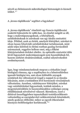 növeli az élelmiszerek mikrobiológiai biztonságát és kiemeli
ízüket. 5-7
A „krono-táplálkozás” segíthet a fogyásban?
A „krono-táplálkozás” elméletét egy francia táplálkozási
szakértő fejlesztette ki 1986-ban. Az elmélet mögött az áll,
hogy a makrotápanyagoknak, a fehérjéknek,
szénhidrátoknak és zsíroknak van egy ideális emésztési
ideje. Például, azok az ételek, amelyek fehérjéket, zsírokat és
olyan lassan felszívódó szénhidrátokat tartalmaznak, mint
amik teljes kiőrlésű és élelmi rostban gazdag forrásokból
származnak, reggelire kellene enni, míg a főként
fehérjetartalmú ételeket ebédre. Az optimális emésztési időn
kívül fogyasztott makrotápanyagok nem használódnak fel,
hanem zsírként elraktározódnak, ezáltal súlynövekedést
eredményeznek.
Igaz, hogy mindannyiunknak megvan a cirkadián (napi
biológiai) ritmusa, egy a napfényhez és a hőmérséklethez
igazodó biológiai óra, ami olyan különféle anyagok
szintjének kis változásaival reagál a nappal és az éjszaka
folyamán, mint a testünkben lévő hormonok vérszintjének
változtatása. Azonban, valahányszor fehérjéket, zsírokat
vagy szénhidrátokat fogyasztunk, testünk minden, a
megemésztésükhöz és hasznosításukhoz szükséges anyag
előállításának növelésével válaszol. Bármilyen, ezzel a
diétával összefüggésben tapasztalható testsúlycsökkenés
valószínűleg az energiabevitel csökkentésének köszönhető,
amely gyakran előfordul, mikor az egyedi étkezéseket
bizonyos ételféleségekre korlátozzák. 8,9
 