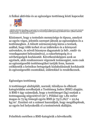A fizikai aktivitás és az egészséges testtömeg közti kapcsolat
A fizikai aktivitás összefügg az egészségi és az életmódbeli állapottal és mindenki számára a napi rutin részének
kellene lennie. Az elhízás növekvő aránya és a hozzá kapcsolódó egészségi problémák miatt, a fizikai aktivitás
ma fontosabb, mint bármikor máskor.
Közismert, hogy a testedzés mennyisége és típusa, amelyet
az egyén végez, jelentős szerepet játszik az egészségben és a
testtömegben. A túlzott zsírmennyiség káros a testnek,
azáltal, hogy több terhet ró az izületekre és a környező
szövetekre, és növeli bizonyos daganatok (a bél-, emlő- és
vesedaganatot beleszámítva), a cukorbetegség és a
szívbetegségek kockázatát. Következésképpen azok az
egyének, akik rendszeresen végeznek testmozgást, nem csak
az egészségesebb testtömegüket tartják fenn, hanem
csökkentik a krónikus betegségek kialakulásának kockázatát
és egészségesebb csontokkal, izületekkel is rendelkeznek.
Egészséges testtömeg
A testtömeget alultáplált, normál, túlsúlyos és elhízott
kategóriákba sorolhatjuk a Testtömeg Index (BMI) alapján.
A BMI-t úgy számoljuk, hogy a testtömeget (kg) osztjuk a
testmagasság négyzetével (m2
). Például egy 1,82 méter
magas és 75 kg tömegű egyén BMI-je 75/(1,82)2
= 22,64
kg/m2
. Ezutánt ezt a számot használjuk, hogy megállapítsuk,
az egyén hol helyezkedik el a testméretek skáláján.
Felnőttek esetében a BMI-kategórák a következők:
 