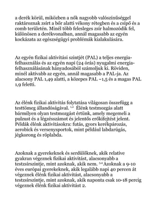 a derék körül, miközben a nők nagyobb valószínűséggel
raktároznak zsírt a bőr alatti vékony rétegben és a csípő és a
comb területén. Minél több felesleges zsír halmozódik fel,
különösen a derékvonalban, annál magasabb az egyén
kockázata az egészségügyi problémák kialakulására.
Az egyén fizikai aktivitási szintjét (PAL) a teljes energia-
felhasználás és az egyén napi (24 órás) nyugalmi energia-
felhasználásának hányadosából számoljuk ki. Röviden,
minél aktívabb az egyén, annál magasabb a PAL-ja. Az
alacsony PAL 1,49 alatti, a közepes PAL ~1,5 és a magas PAL
1,9 feletti.
Az élénk fizikai aktivitás folytatása világosan összefügg a
testtömeg állandóságával. 1,2
Élénk testmozgás alatt
bármilyen olyan testmozgást értünk, amely megemeli a
pulzust és a légzésszámot és jelentős erőkifejtést jelent.
Példák élénk aktivitásokra: futás, gyors kerékpározás,
aerobick és versenysportok, mint például labdarúgás,
jégkorong és röplabda.
Azoknak a gyerekeknek és serdülőknek, akik relatíve
gyakran végeznek fizikai aktivitást, alacsonyabb a
testzsírszintje, mint azoknak, akik nem. 3,4
Azoknak a 9-10
éves európai gyerekeknek, akik legalább napi 40 percen át
végeznek élénk fizikai aktivitást, alacsonyabb a
testzsírszintje, mint azoknak, akik naponta csak 10-18 percig
végeznek élénk fizikai aktivitást 2.
 