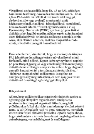 Vizsgálatok azt javasolják, hogy kb. 1,8-as PAL szükséges
báminemű testtömeg-növekedés minimalizálására. 1
Ez az
1,8-as PAL-érték mérsékelt aktivitásnak felel meg, pl.,
elsősorban álló vagy gyalogló munka mint amit
háziasszonyoknál, eladóknál, felszolgálóknál, szerelőknél,
kereskedőknél látunk. 5,6
Ezzel egyenértékűen a Világ
Egészségügyi Szervezete (WHO) ajánlása 30 perc fizikai
aktivitás a hét legtöbb napján, néhány egyén számára némi
extra fizikai aktivitás beiktatása szükséges a napjuk során.
Azok, akik élénken edzenek, azoknak magasabb a PAL-
szinte, mivel több energiát használnak fel.
Ezzel ellentétben, kimutatták, hogy az alacsony és közepes
PAL jelentősen összefügg a testzsír növekedésével mind
férfiaknál, mind nőknél. Éppen ezért egy egyénnek napi 60-
90 perc (fürge) gyaloglás vagy ennek megfelelő mennyiségű
aktivitás lehet szükséges a nap során, ahhoz, hogy elegendő
energiát használjon fel a testtömeg szintentartásához. 1
Habár az energiabevitel csökkentése is segíthet az
energiaegyensúly megtartásában, ez nem nyújtja a fizikai
aktivitással összefüggő egészségügyi előnyöket.
Befejezésként
Ahhoz, hogy csökkentsük a testzsírszintünket és azokra az
egészségügyi előnyökre tegyünk szert, amelyeket a
rendszeres testmozgást végzőknél láttunk, meg kell
próbálnunk a fizikai aktivitást a mindennapi életünk részévé
tenni. A WHO legalább napi 30 perc, rendszeres, mérsékelt
intenzitású fizikai aktivitást javasolt a legtöbb napra ahhoz,
hogy csökkentsük a szív- és érrendszeri megbetegedések és a
cukorbetegség, vastagbéldaganat és emlődaganat
 
