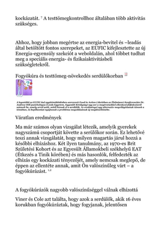 kockázatát. 7
A testtömegkontrollhoz általában több aktivitás
szükséges.
Ahhoz, hogy jobban megértse az energia-bevitel és –leadás
által betöltött fontos szerepeket, az EUFIC kifejlesztette az új
Energia-egyensúly szekciót a weboldalán, ahol többet tudhat
meg a speciális energia- és fizikaiaktivitásbeli
szükségletekről.
Fogyókúra és testtömeg-növekedés serdülőkorban
A legutóbbi az EUFIC-kal együttműködésben szervezett Food in Action (Akcióban az Élelmiszer) konferencián Dr.
Andrew Hill pszichológus (Leeds Egyetem, Egyesült Királyság) egy sor a megérzésekkel ellenkező felfedezésről
számolt be, amely arról szólt, mitől híznak el a serdülők. Az eredményei egy alternatív megvilágításnak tűnnek a
témában, és bepillantást nyújtanak a probléma megoldásának új megközelítésébe.
Váratlan eredmények
Ma már számos olyan vizsgálat létezik, amelyik gyerekek
nagyszámú csoportját követte a serülőkor során. Ez lehetővé
teszi annak vizsgálatát, hogy milyen magartás járul hozzá a
későbbi elhízáshoz. Két ilyen tanulmány, az 1970-es Brit
Születési Kohort és az Egyesült Államokbeli székhelyű EAT
(Étkezés a Tinik körében) és más hasonlók, felfedezték az
elhízás egy kockázati tényezőjét, amely nemcsak meglepő, de
éppen az ellentéte annak, amit Ön valószínűleg várt – a
fogyókúrázást. 1,2
A fogyókúrázók nagyobb valószínűséggel válnak elhízottá
Viner és Cole azt találta, hogy azok a serdülők, akik 16 éves
korukban fogyókúráztak, hogy fogyjanak, jelentősen
 