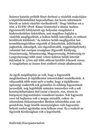 Számos kutatás próbált fényt deríteni a vásárlók reakciójára
a tápértékcímkékkel kapcsolatban, ám kevés információ
létezik az üzleti vásárlói viselkedésről.2
Hogy kitöltse ezt a
rést, a EUFIC (Prof. Klaus Grunerttel a dániai Aarhus
Egyetemről) lefolytatott egy helyszíni vizsgálatot a
kiskereskedelmi üzletekben, ami magában foglalta a
vásárlók megfigyelését, a bolton belüli interjúkat, és otthoni
kérdőívek kitöltését.3
Az üzleten belüli megfigyelést hat
termékkategóriában végezték el (készételek, üdítőitalok,
joghurtok, édességek, sós rágcsálnivalók, reggelizőpelyhek),
valamint hat európai országban (Egyesült Királyság,
Franciaország, Németország, Magyarország, Svédország és
Lengyelország) több mint 11600 üzleten belüli interjút
folytattak le. 5700-nál több otthoni kérdőív érkezett vissza.
A vizsgálatban az összes fent említett sémát alkalmazták.
Az egyik megállapítás az volt, hogy a fogyasztók
meglehetősen jó táplálkozási ismeretekkel rendelkeztek. A
válaszadók több mint 95%-a tudta, hogy a táplálkozás-
egészségi szakértők sok gyümölcs és zöldség fogyasztását
javasolják, míg legtöbbük számára ismeretlen volt a sok
keményítőtartalmú étel (mint a kenyér, rizs, tészta és
burgonya) fogyasztására vonatkozó tanács. Sok fogyasztó
ezen túl hajlamos volt a magas zsiradék, cukor- és
sótartalmú élelemiszereket illetően túlzásokba esni, azt
gondolván, hogy kisebb mennyiségben való fogyasztás
helyett ezeket egyátalán nem kellene enni. Ez a reakció az
Egyesült Királyságban volt a legerősebb.
Kalóriák/Energiatartalom
 