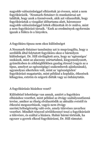 nagyobb valószínűséggel elhízottak 30 évesen, mint a nem
fogyókúrázók. 1
Neumark-Sztainer és munkatársai azt
találták, hogy azok a tizenévesek, akik azt válaszolták, hogy
fogyókúráztak a vizsgálat időtartama alatt, háromszor
nagyobb valószínűséggel lettek elhízottak öt év múlva, mint
a nem fogyókúrázó társaik. 2
Ezek az eredmények egyformán
igazak a fiúkra és a lányokra.
A fogyókúra típusa nem okoz különbséget
A Neumark-Sztainer tanulmány azt is megvizsgálta, hogy a
serdülők által folytatott fogyókúra okoz-e bármilyen
különbséget. Dr. Hill rávilágított arra, hogy az ‘egészséges’
szokások, mint az alacsony zsírtartalmú, kiegyensúlyozott,
gyümölcsben és zöldségfélékben gazdag étrend (vagyis az a
típus, amelyet az egészségügyi szakemberek ajánlanának),
ugyanolyan sikertelen volt, mint az ‘egészségtelen’
fogyókúrázó magatartás, mint például a koplalás, étkezések
kihagyása, extrém és szigorú diéták vagy az önhánytatás.
A fogyókúrázás hízáshoz vezet?
Különböző lehetősége van annak, amiért a fogyókúra
elhízáshoz vezethet, mint például az étvágy szabályozatlanná
tevése, amikor az éhség elválasztódik az aktuális evéstől és
étkezési megszorítások, vagyis nem étvágy
szerint/teltségérzetig való evés, amely túlevéses zavarhoz
vezethet. Mindkét tényező sérülékennyé teszi a fogyókúrázót
a túlevésre, és ezáltal a hízásra. Habár bármi történik, ha
egyszer a gyerek elkezd fogyókúrázni, Dr. Hill rámutat:
 